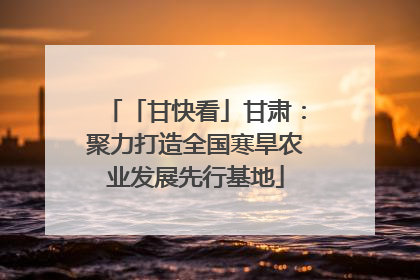 「甘快看」甘肃：聚力打造全国寒旱农业发展先行基地