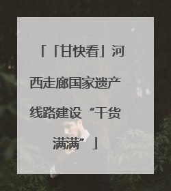「甘快看」河西走廊国家遗产线路建设“干货满满”