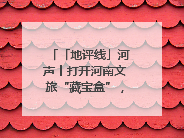 「地评线」河声丨打开河南文旅“藏宝盒”，文明瑰宝澎湃发展“豫动能”