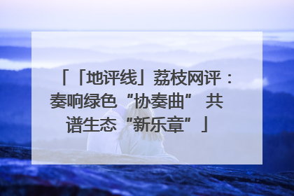 「地评线」荔枝网评：奏响绿色“协奏曲” 共谱生态“新乐章”