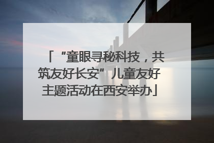 “童眼寻秘科技，共筑友好长安”儿童友好主题活动在西安举办