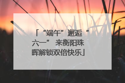“端午”邂逅“六一” 来衡阳珠晖解锁双倍快乐