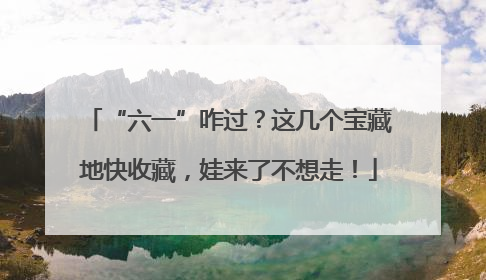 “六一”咋过？这几个宝藏地快收藏，娃来了不想走！