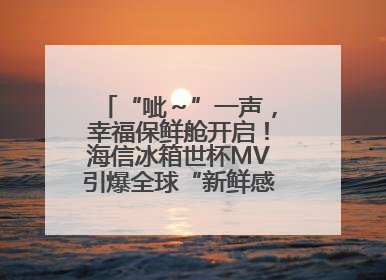 “呲～”一声，幸福保鲜舱开启！海信冰箱世杯MV引爆全球“新鲜感”共鸣
