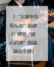 “大潮争先看东南”福建行 感受“放心消费”的满满安全感