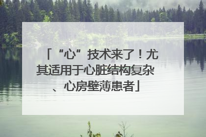 “心”技术来了！尤其适用于心脏结构复杂、心房壁薄患者