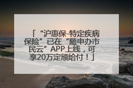 “沪惠保-特定疾病保险”已在“随申办市民云”APP上线，可享20万定额给付！