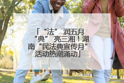 “法” 润五月 “典” 亮三湘！湖南“民法典宣传月”活动热潮涌动