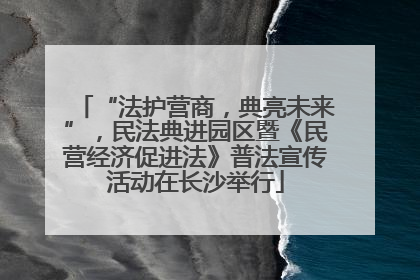 “法护营商，典亮未来”，民法典进园区暨《民营经济促进法》普法宣传活动在长沙举行