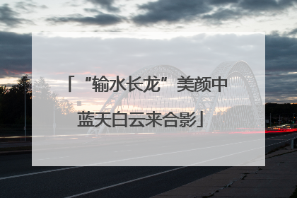 “输水长龙”美颜中 蓝天白云来合影