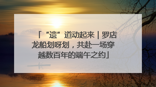 “遗”道动起来｜罗店龙船划呀划，共赴一场穿越数百年的端午之约