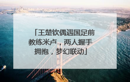王楚钦偶遇国足前教练米卢，两人握手拥抱，梦幻联动