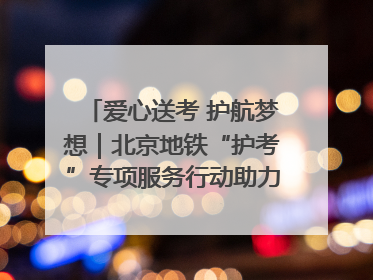 爱心送考 护航梦想｜北京地铁“护考”专项服务行动助力考生无忧赴考