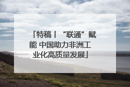 特稿丨“联通”赋能 中国助力非洲工业化高质量发展