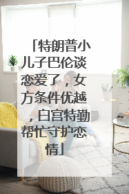 特朗普小儿子巴伦谈恋爱了，女方条件优越，白宫特勤帮忙守护恋情