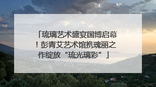 琉璃艺术盛宴国博启幕！彭青艾艺术馆携瑰丽之作绽放“琉光璃彩”
