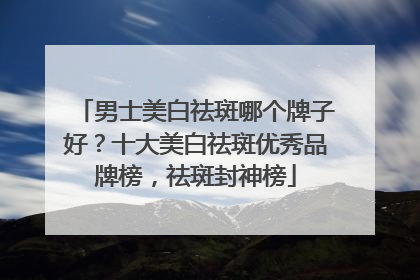 男士美白祛斑哪个牌子好？十大美白祛斑优秀品牌榜，祛斑封神榜
