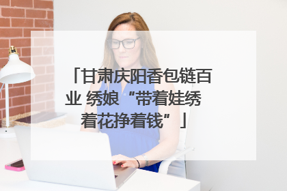 甘肃庆阳香包链百业 绣娘“带着娃绣着花挣着钱”