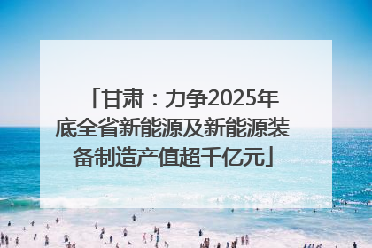 甘肃：力争2025年底全省新能源及新能源装备制造产值超千亿元