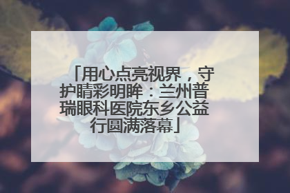 用心点亮视界，守护睛彩明眸：兰州普瑞眼科医院东乡公益行圆满落幕