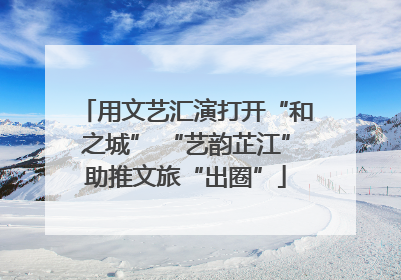 用文艺汇演打开“和之城” “艺韵芷江”助推文旅“出圈”