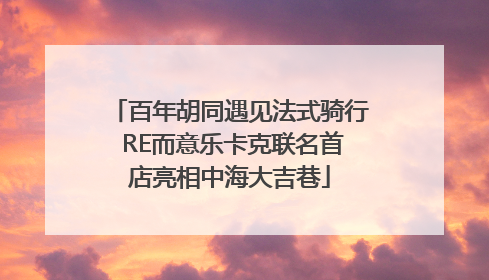 百年胡同遇见法式骑行 RE而意乐卡克联名首店亮相中海大吉巷