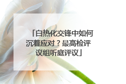 白热化交锋中如何沉着应对？最高检评议组听庭评议