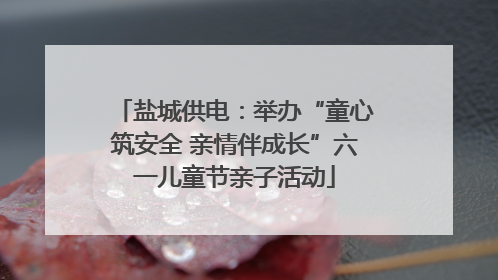 盐城供电：举办“童心筑安全 亲情伴成长”六一儿童节亲子活动