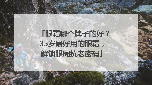 眼霜哪个牌子的好？35岁最好用的眼霜，解锁眼周抗老密码