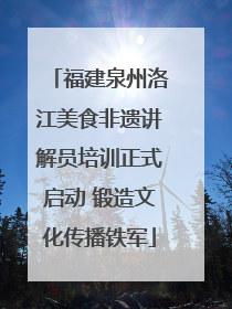 福建泉州洛江美食非遗讲解员培训正式启动 锻造文化传播铁军