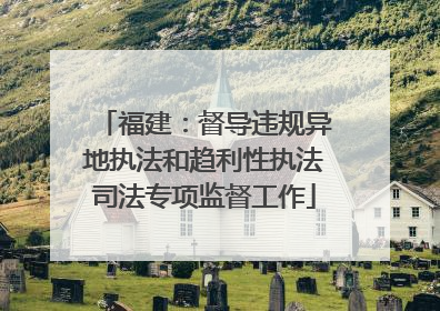福建：督导违规异地执法和趋利性执法司法专项监督工作