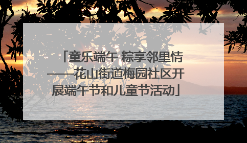 童乐端午 粽享邻里情——花山街道梅园社区开展端午节和儿童节活动
