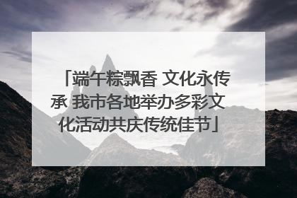 端午粽飘香 文化永传承 我市各地举办多彩文化活动共庆传统佳节