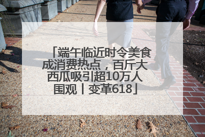 端午临近时令美食成消费热点，百斤大西瓜吸引超10万人围观丨变革618