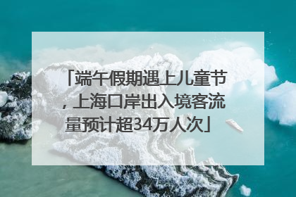 端午假期遇上儿童节，上海口岸出入境客流量预计超34万人次