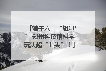 端午六一“组CP” 郑州科技馆科学玩法超“上头”！