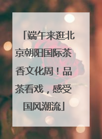 端午来逛北京朝阳国际茶香文化周！品茶看戏，感受国风潮流