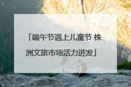 端午节遇上儿童节 株洲文旅市场活力迸发