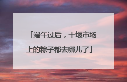 端午过后，十堰市场上的粽子都去哪儿了