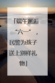 端午邂逅“六一”，民警为孩子送上别样礼物