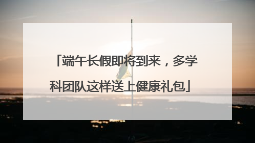 端午长假即将到来，多学科团队这样送上健康礼包