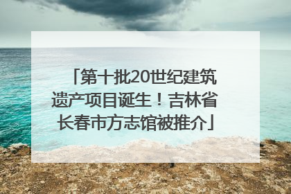 第十批20世纪建筑遗产项目诞生！吉林省长春市方志馆被推介