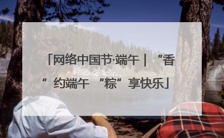 网络中国节·端午｜“香”约端午 “粽”享快乐