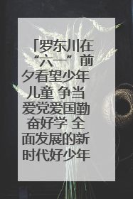 罗东川在“六一”前夕看望少年儿童 争当爱党爱国勤奋好学 全面发展的新时代好少年