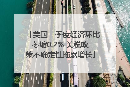 美国一季度经济环比萎缩0.2% 关税政策不确定性拖累增长