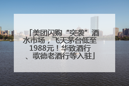 美团闪购“突袭”酒水市场，飞天茅台低至1988元！华致酒行、歌德老酒行等入驻