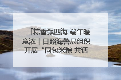 粽香飘四海 端午暖意浓｜日照海警局组织开展“同包米粽 共话端午”系列活动