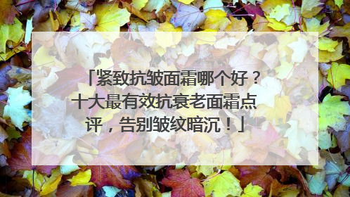 紧致抗皱面霜哪个好？十大最有效抗衰老面霜点评，告别皱纹暗沉！