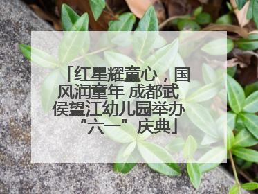 红星耀童心，国风润童年 成都武侯望江幼儿园举办“六一”庆典