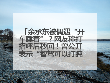 余承东被偶遇“开车睡着”？网友称打招呼后秒回！曾公开表示“智驾可以打盹”引争议